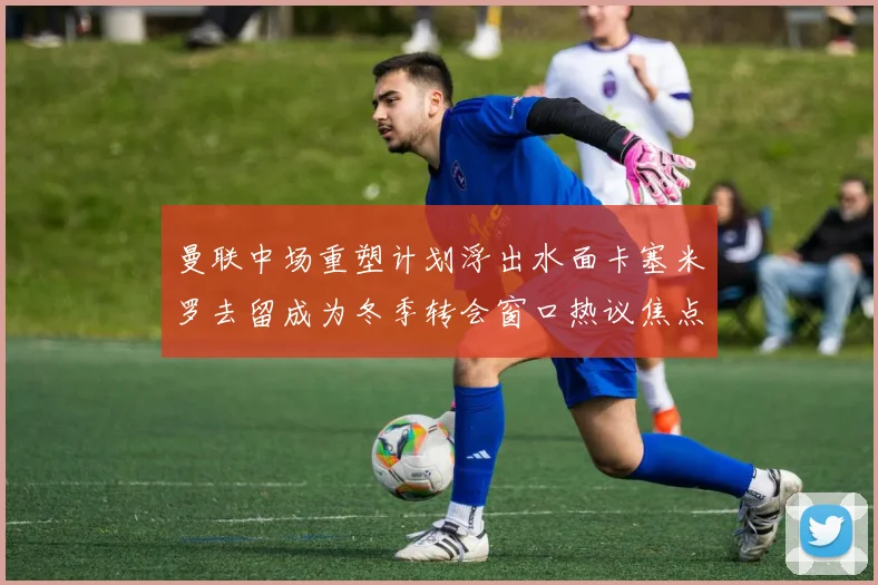 曼联中场重塑计划浮出水面卡塞米罗去留成为冬季转会窗口热议焦点