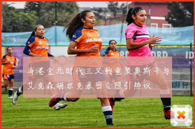 海港金元时代三叉戟重聚奥斯卡与艾克森胡尔克亲密合照引热议