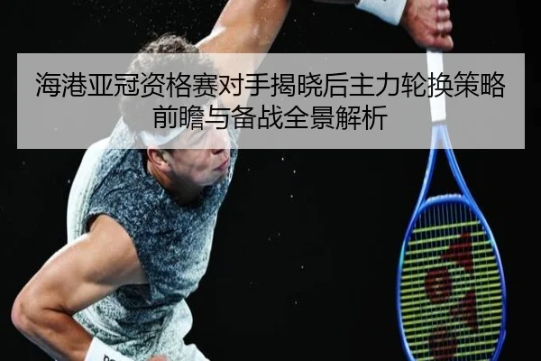 海港亚冠资格赛对手揭晓后主力轮换策略前瞻与备战全景解析