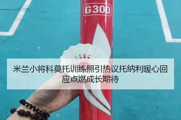 米兰小将科莫托训练照引热议托纳利暖心回应点燃成长期待